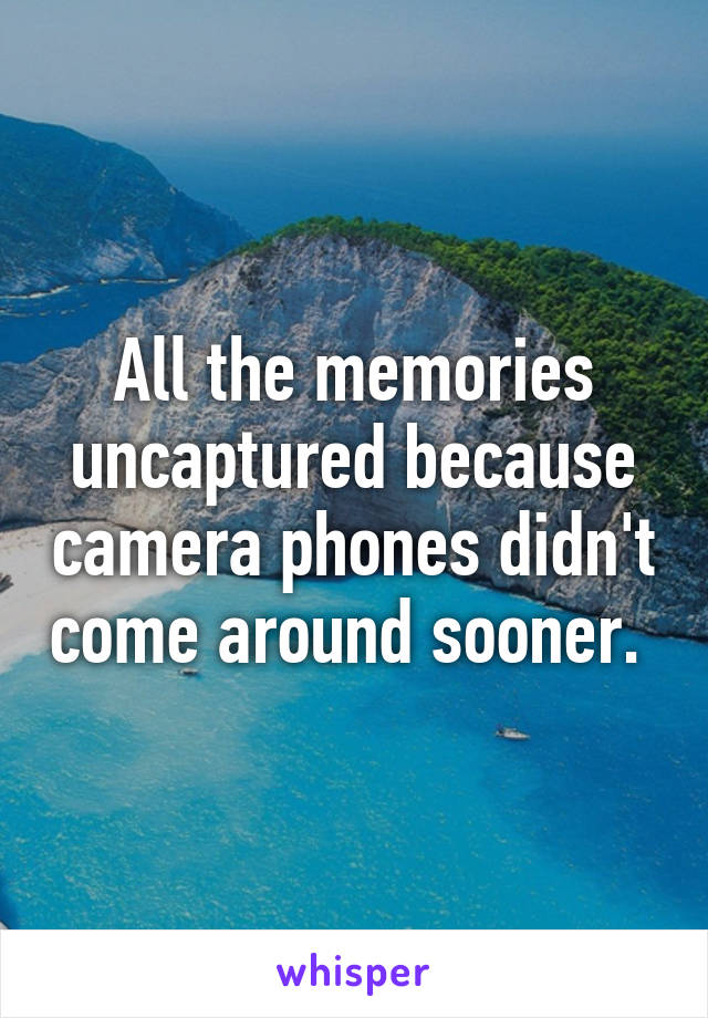 All the memories uncaptured because camera phones didn't come around sooner. 