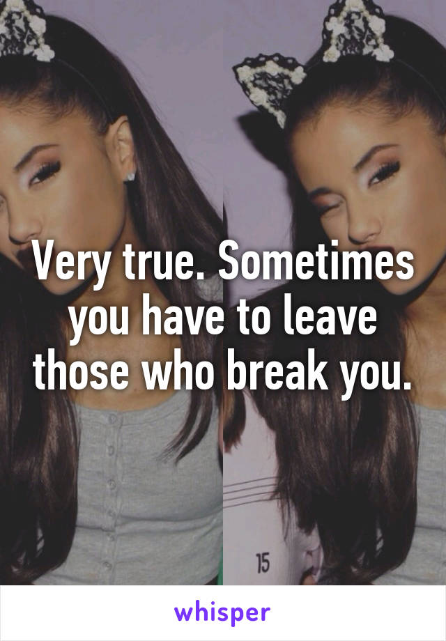 Very true. Sometimes you have to leave those who break you.