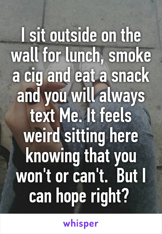 I sit outside on the wall for lunch, smoke a cig and eat a snack and you will always text Me. It feels weird sitting here knowing that you won't or can't.  But I can hope right? 