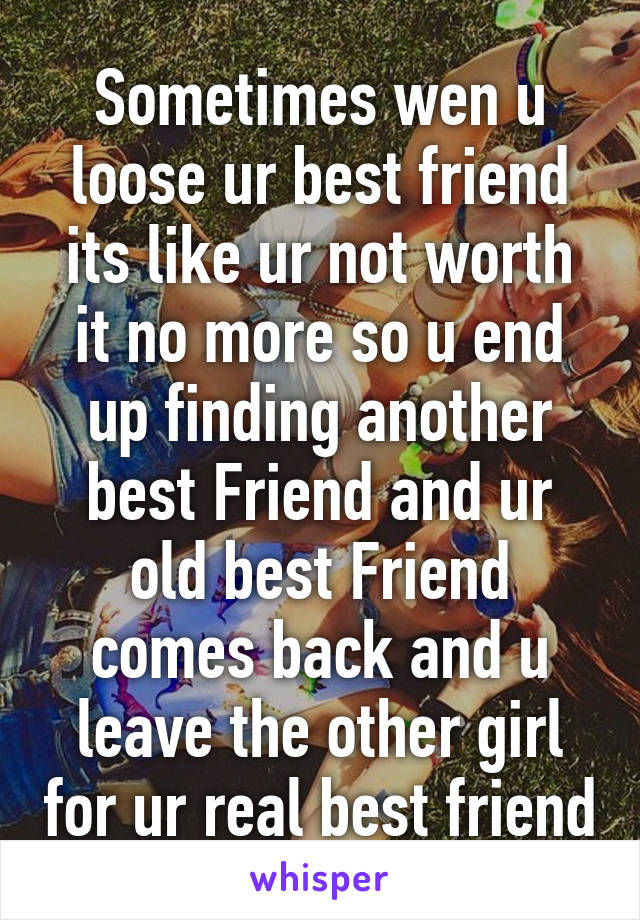 Sometimes wen u loose ur best friend its like ur not worth it no more so u end up finding another best Friend and ur old best Friend comes back and u leave the other girl for ur real best friend