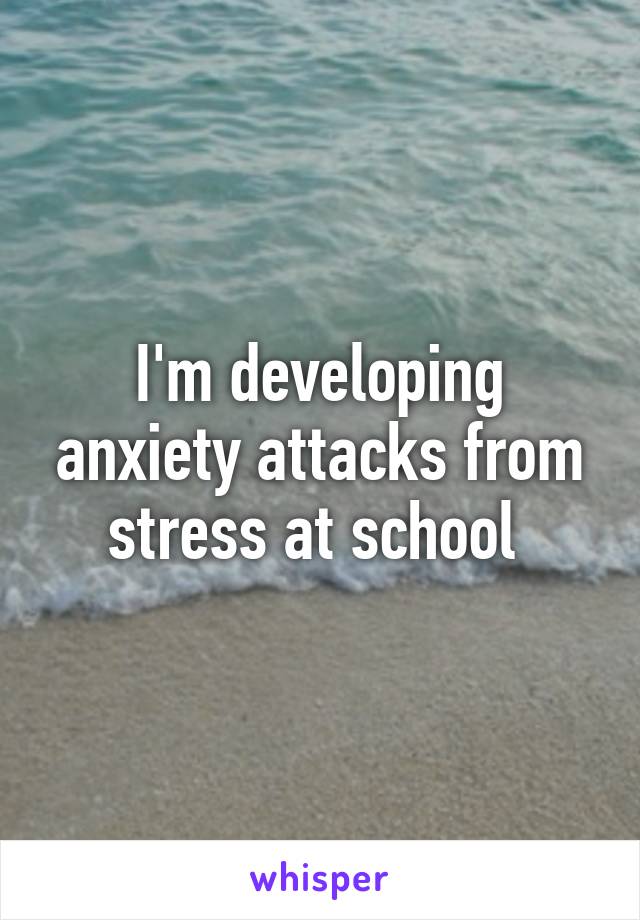 I'm developing anxiety attacks from stress at school 