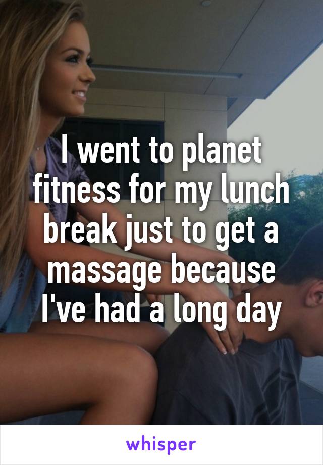 I went to planet fitness for my lunch break just to get a massage because I've had a long day