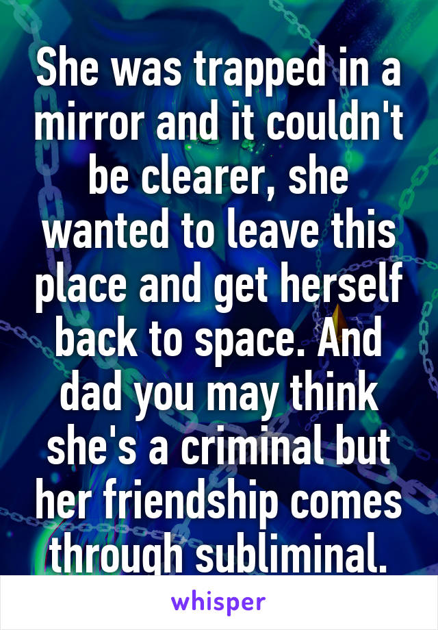 She was trapped in a mirror and it couldn't be clearer, she wanted to leave this place and get herself back to space. And dad you may think she's a criminal but her friendship comes through subliminal.