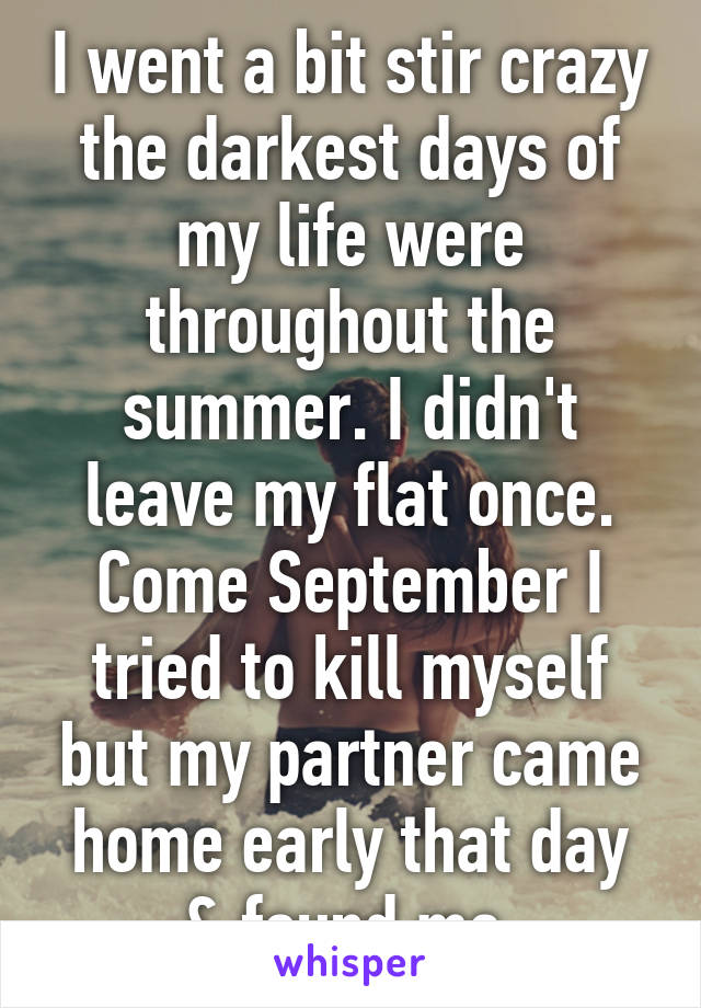 I went a bit stir crazy the darkest days of my life were throughout the summer. I didn't leave my flat once. Come September I tried to kill myself but my partner came home early that day & found me.