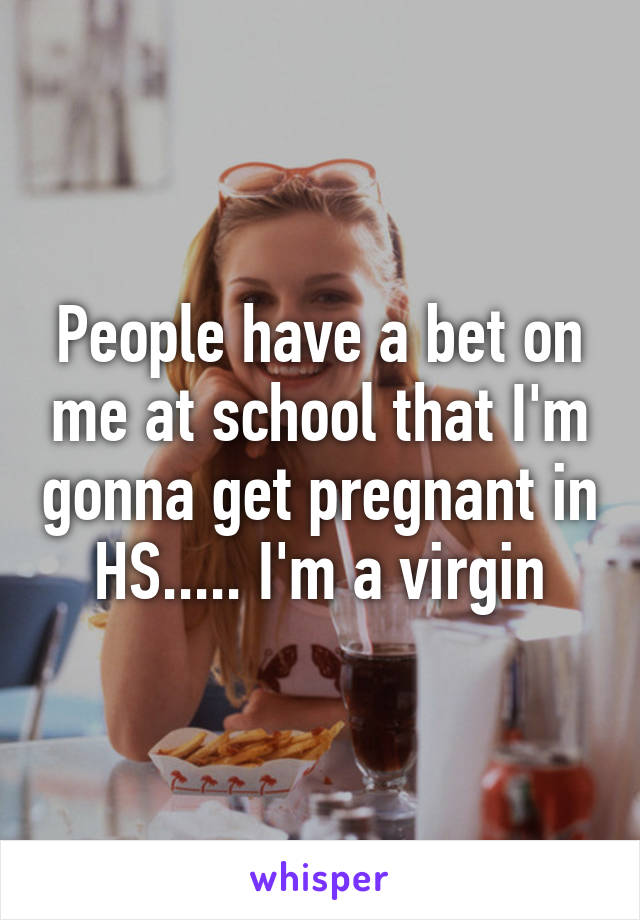 People have a bet on me at school that I'm gonna get pregnant in HS..... I'm a virgin