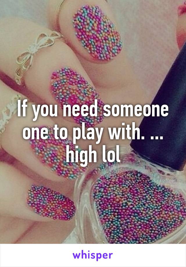 If you need someone one to play with. ... high lol