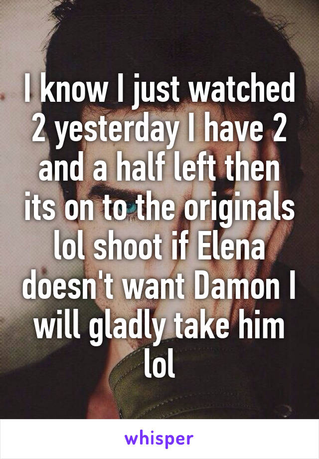 I know I just watched 2 yesterday I have 2 and a half left then its on to the originals lol shoot if Elena doesn't want Damon I will gladly take him lol