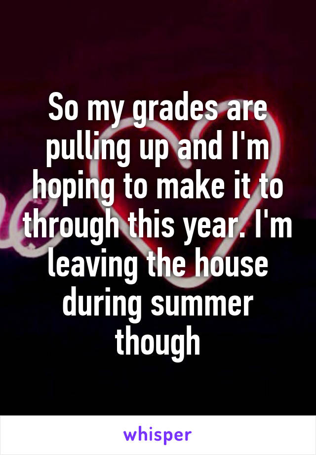 So my grades are pulling up and I'm hoping to make it to through this year. I'm leaving the house during summer though