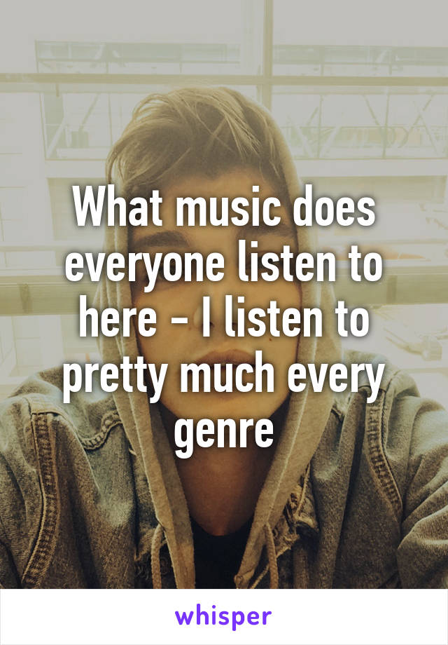 What music does everyone listen to here - I listen to pretty much every genre