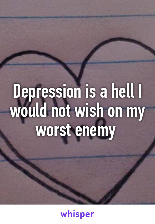 Depression is a hell I would not wish on my worst enemy 