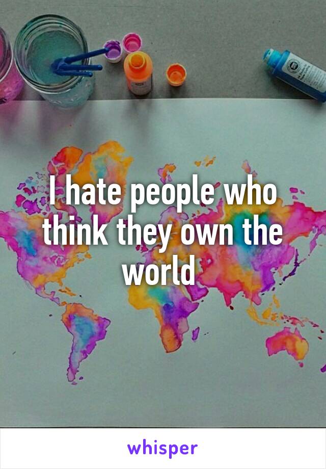 I hate people who think they own the world 