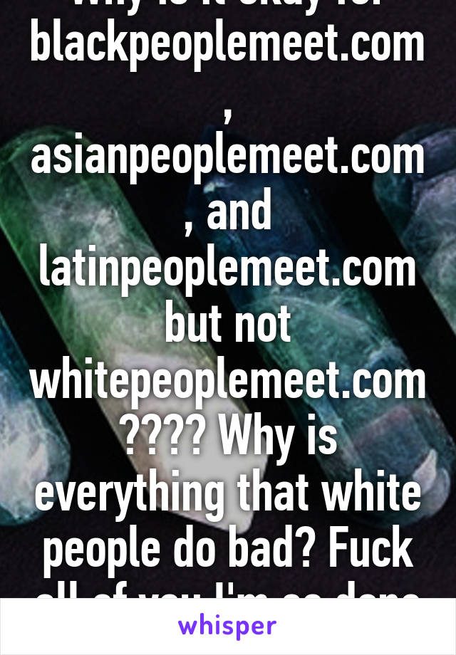 Why is it okay for blackpeoplemeet.com, asianpeoplemeet.com, and latinpeoplemeet.com but not whitepeoplemeet.com???? Why is everything that white people do bad? Fuck all of you I'm so done w this