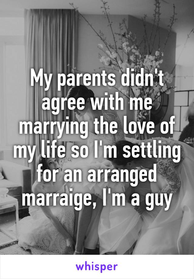 My parents didn't agree with me marrying the love of my life so I'm settling for an arranged marraige, I'm a guy