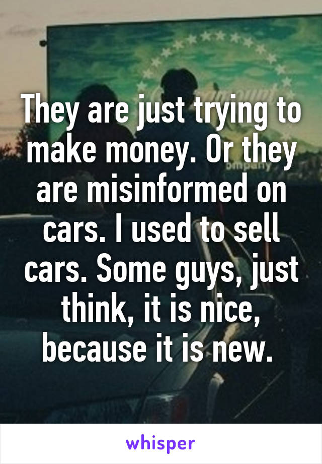 They are just trying to make money. Or they are misinformed on cars. I used to sell cars. Some guys, just think, it is nice, because it is new. 