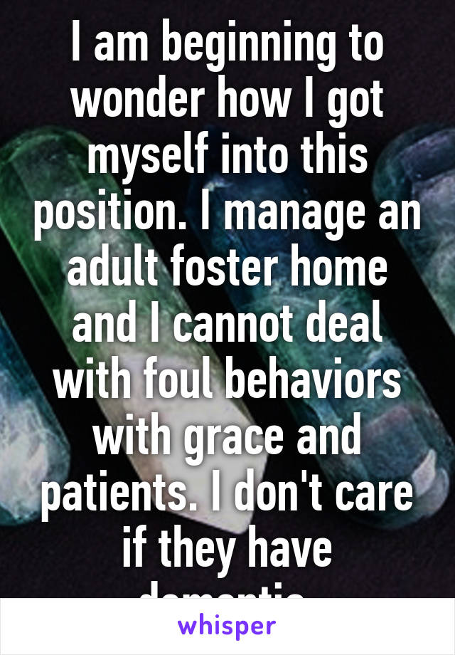 I am beginning to wonder how I got myself into this position. I manage an adult foster home and I cannot deal with foul behaviors with grace and patients. I don't care if they have dementia.