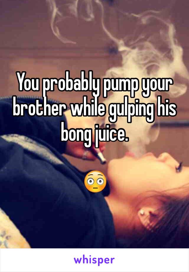 You probably pump your brother while gulping his bong juice.  

😳