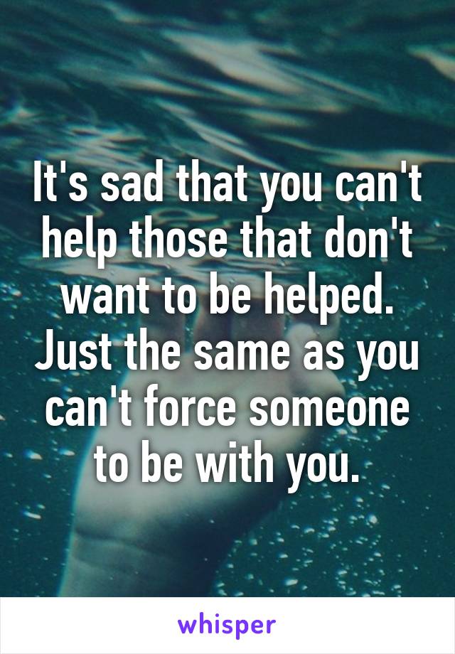 It's sad that you can't help those that don't want to be helped. Just the same as you can't force someone to be with you.