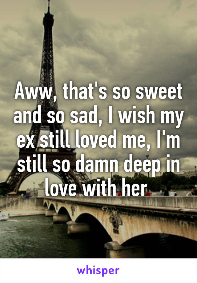 Aww, that's so sweet and so sad, I wish my ex still loved me, I'm still so damn deep in love with her 