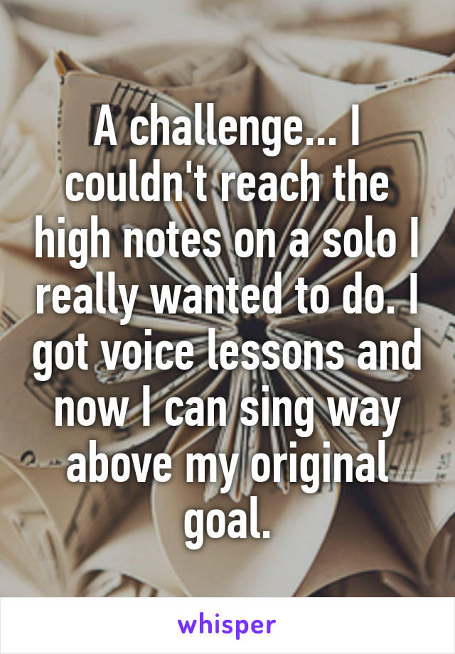 A challenge... I couldn't reach the high notes on a solo I really wanted to do. I got voice lessons and now I can sing way above my original goal.