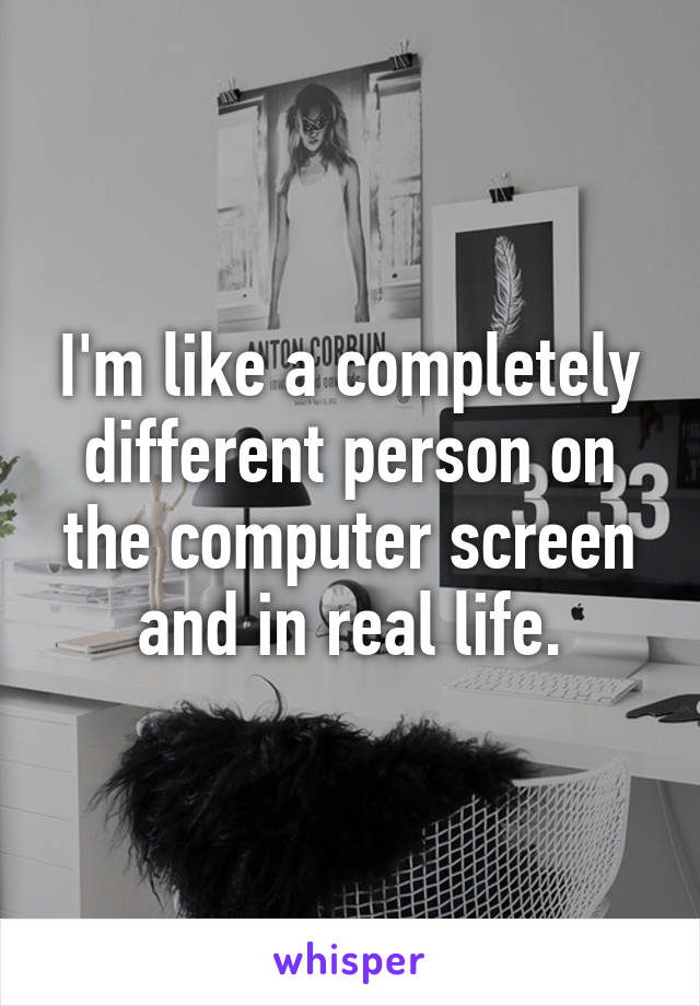 I'm like a completely different person on the computer screen and in real life.