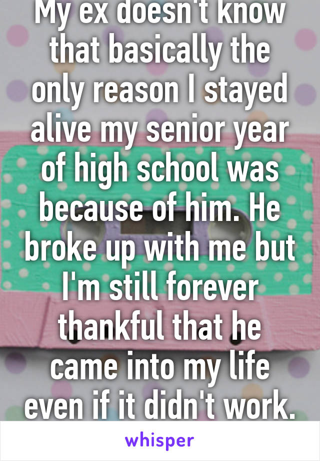 My ex doesn't know that basically the only reason I stayed alive my senior year of high school was because of him. He broke up with me but I'm still forever thankful that he came into my life even if it didn't work. 