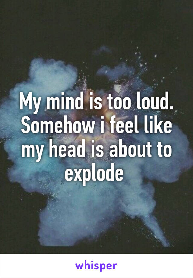 My mind is too loud. Somehow i feel like my head is about to explode 