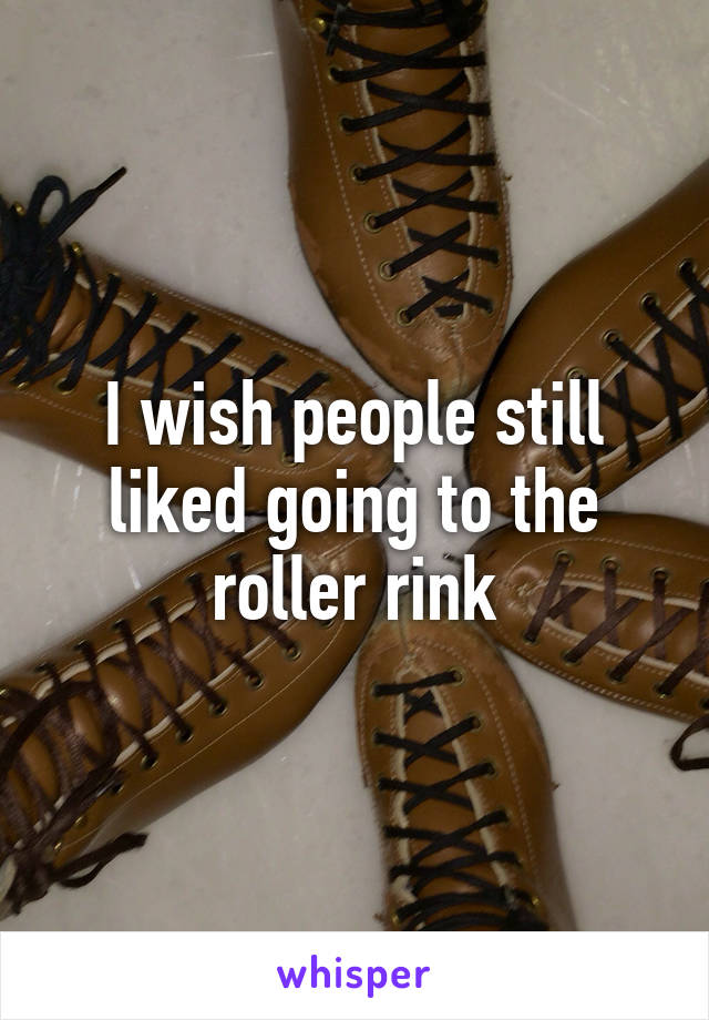 I wish people still liked going to the roller rink