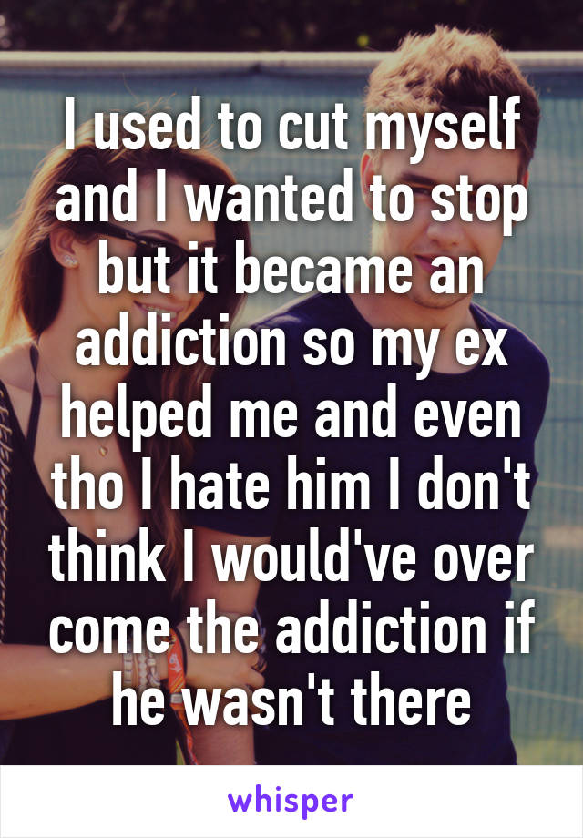 I used to cut myself and I wanted to stop but it became an addiction so my ex helped me and even tho I hate him I don't think I would've over come the addiction if he wasn't there