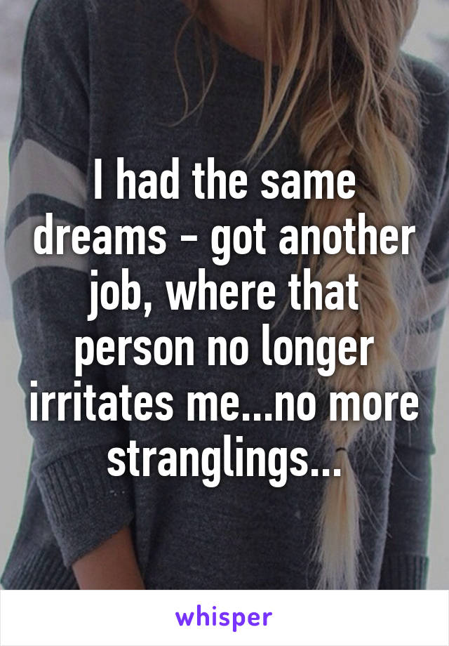 I had the same dreams - got another job, where that person no longer irritates me...no more stranglings...