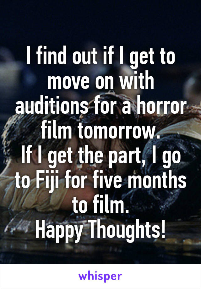 I find out if I get to move on with auditions for a horror film tomorrow.
If I get the part, I go to Fiji for five months to film.
Happy Thoughts!