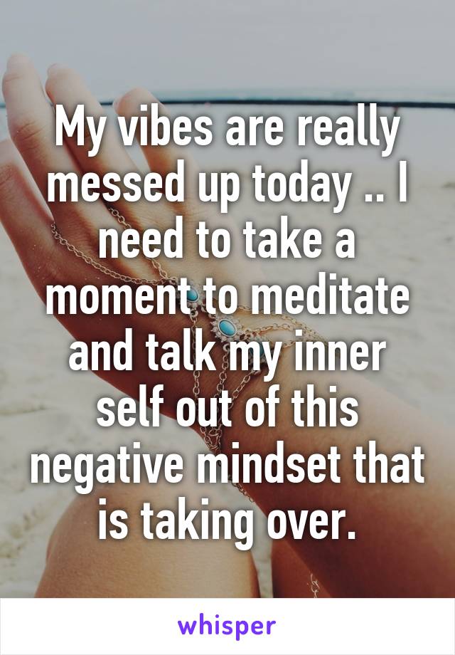 My vibes are really messed up today .. I need to take a moment to meditate and talk my inner self out of this negative mindset that is taking over.