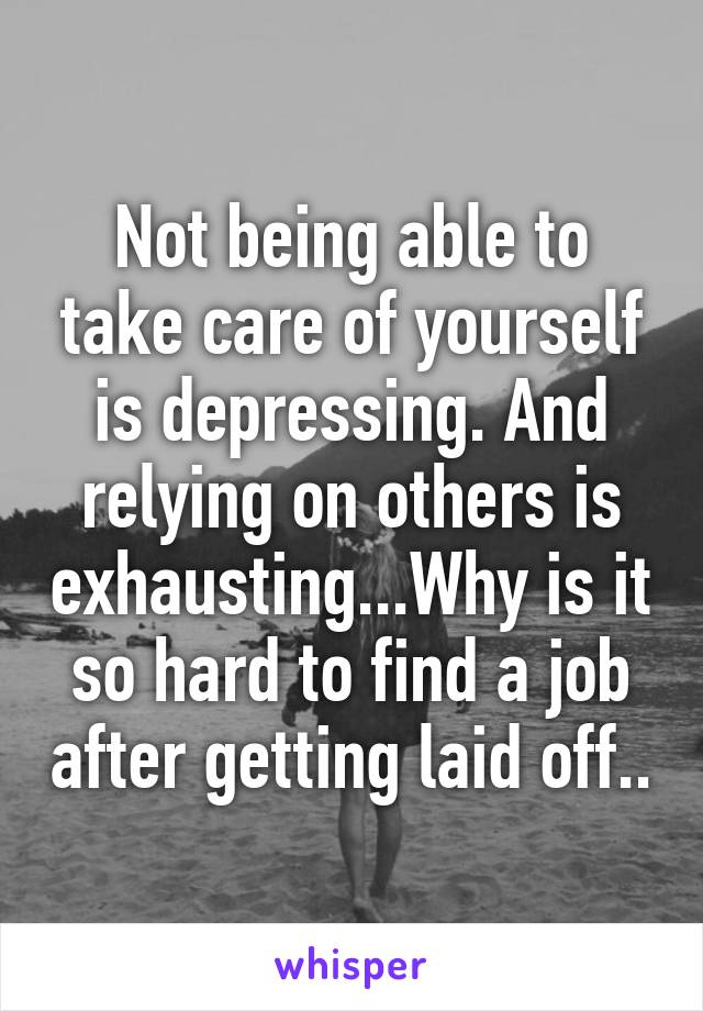 Not being able to take care of yourself is depressing. And relying on others is exhausting...Why is it so hard to find a job after getting laid off..