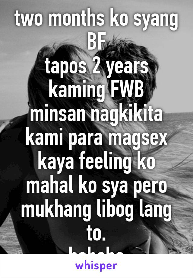 two months ko syang BF
tapos 2 years kaming FWB
minsan nagkikita kami para magsex
kaya feeling ko mahal ko sya pero mukhang libog lang to.
hahaha