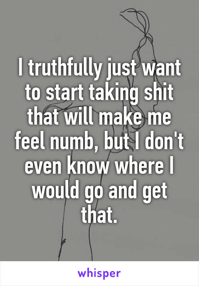 I truthfully just want to start taking shit that will make me feel numb, but I don't even know where I would go and get that.