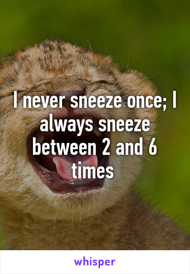 I never sneeze once; I always sneeze between 2 and 6 times 