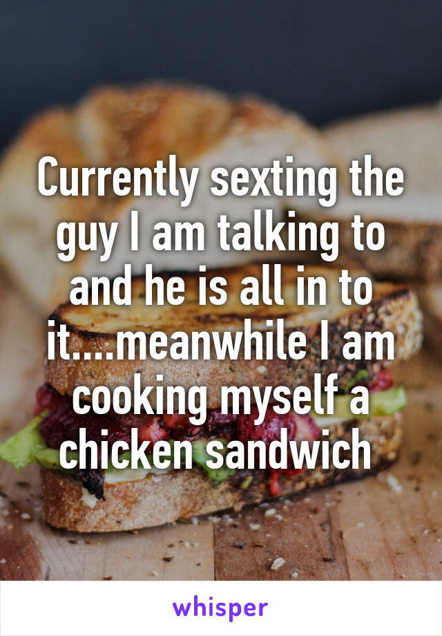 Currently sexting the guy I am talking to and he is all in to it....meanwhile I am cooking myself a chicken sandwich 