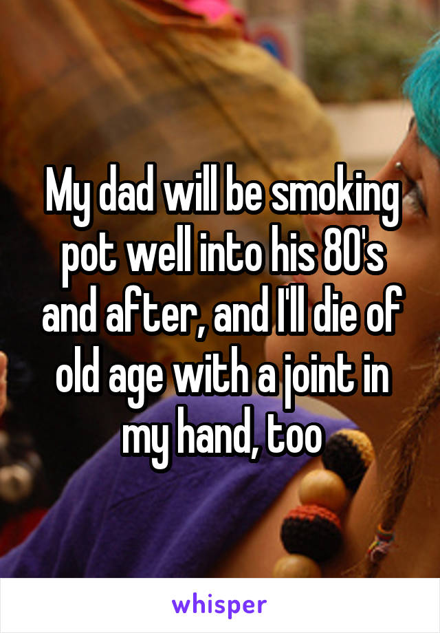 My dad will be smoking pot well into his 80's and after, and I'll die of old age with a joint in my hand, too