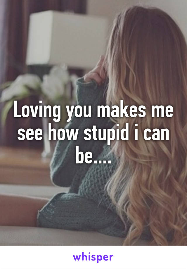 Loving you makes me see how stupid i can be....