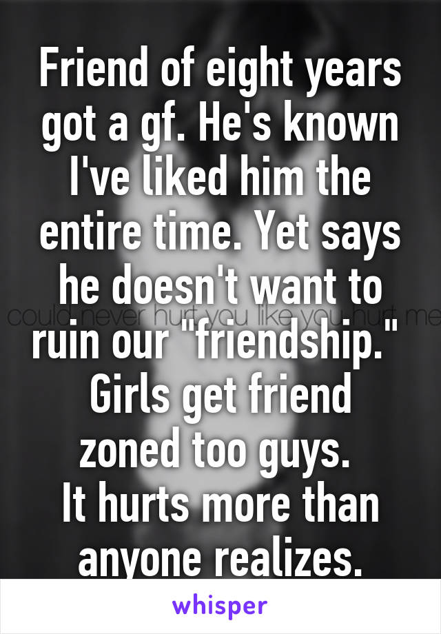 Friend of eight years got a gf. He's known I've liked him the entire time. Yet says he doesn't want to ruin our "friendship." 
Girls get friend zoned too guys. 
It hurts more than anyone realizes.