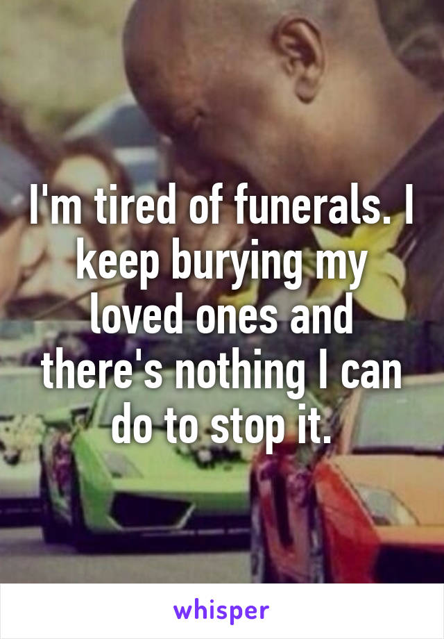 I'm tired of funerals. I keep burying my loved ones and there's nothing I can do to stop it.