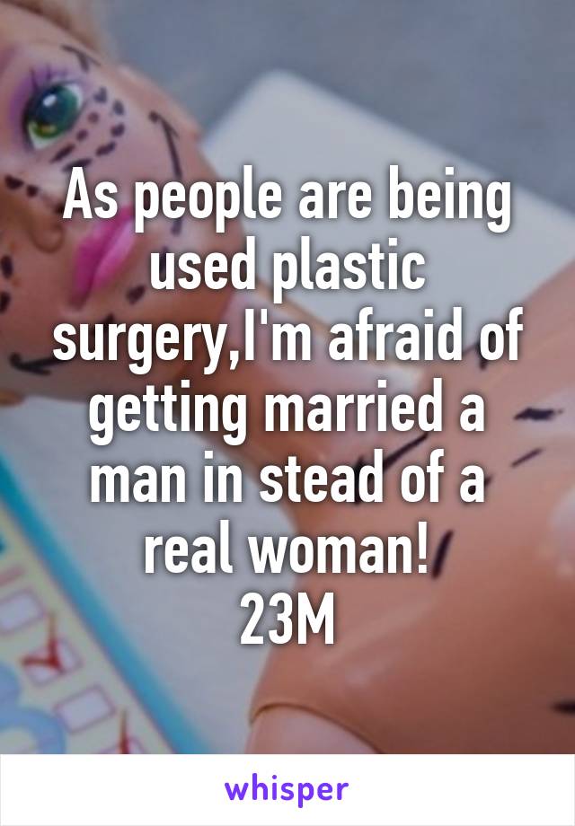 As people are being used plastic surgery,I'm afraid of getting married a man in stead of a real woman!
23M