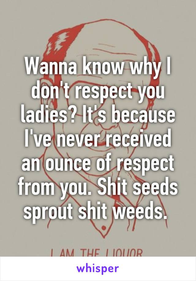 Wanna know why I don't respect you ladies? It's because I've never received an ounce of respect from you. Shit seeds sprout shit weeds. 