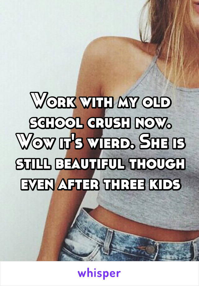 Work with my old school crush now. Wow it's wierd. She is still beautiful though even after three kids