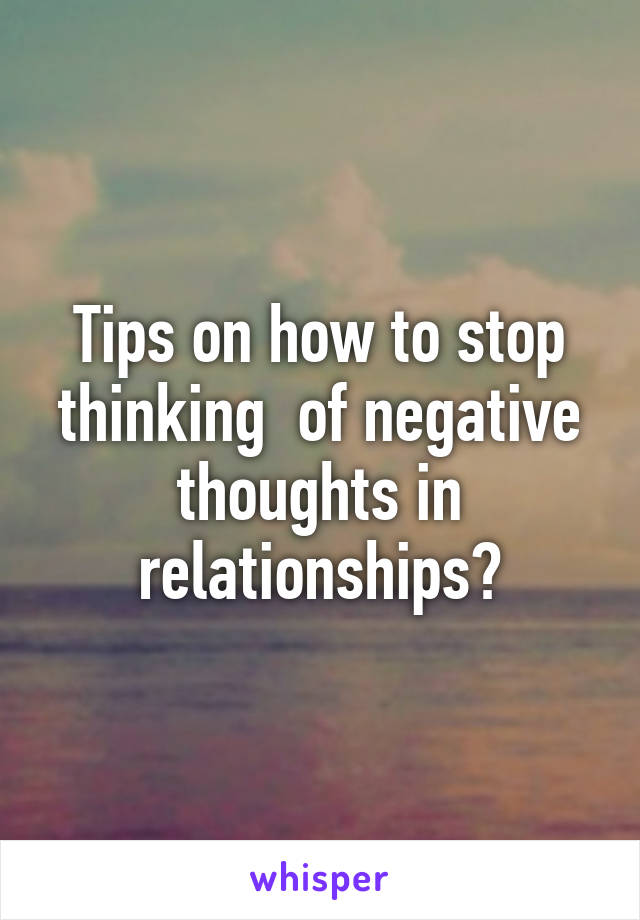 Tips on how to stop thinking  of negative thoughts in relationships?