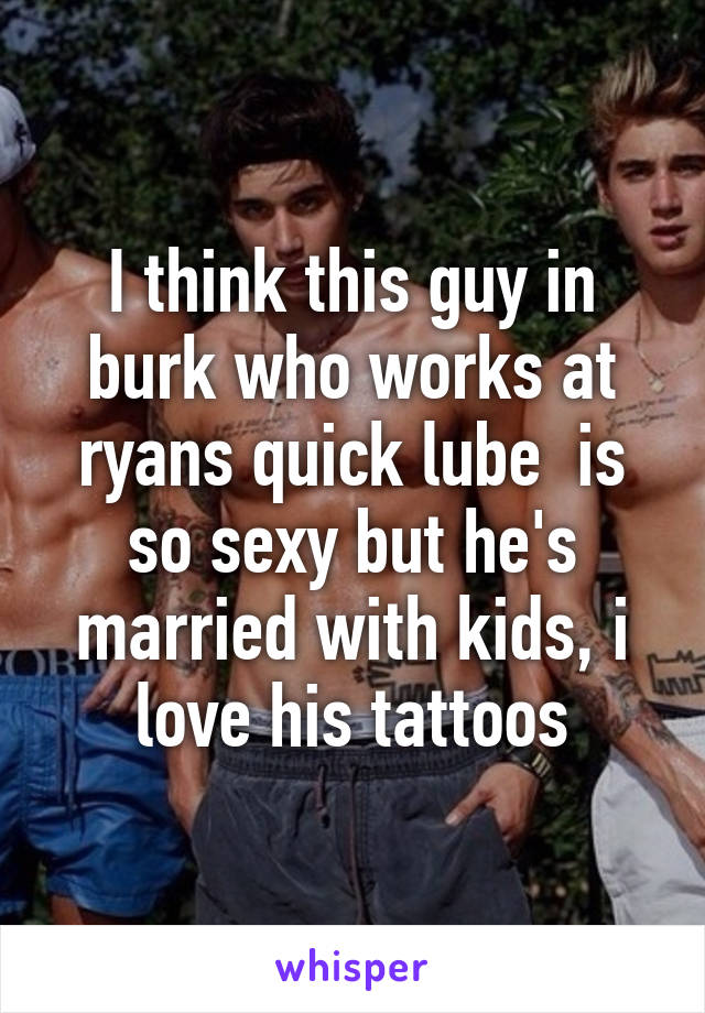 I think this guy in burk who works at ryans quick lube  is so sexy but he's married with kids, i love his tattoos