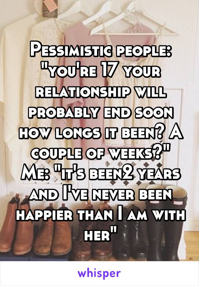 Pessimistic people: "you're 17 your relationship will probably end soon how longs it been? A couple of weeks?"
Me: "it's been2 years and I've never been happier than I am with her"