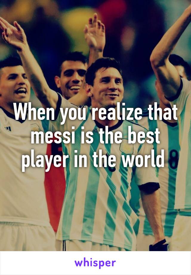 When you realize that messi is the best player in the world 