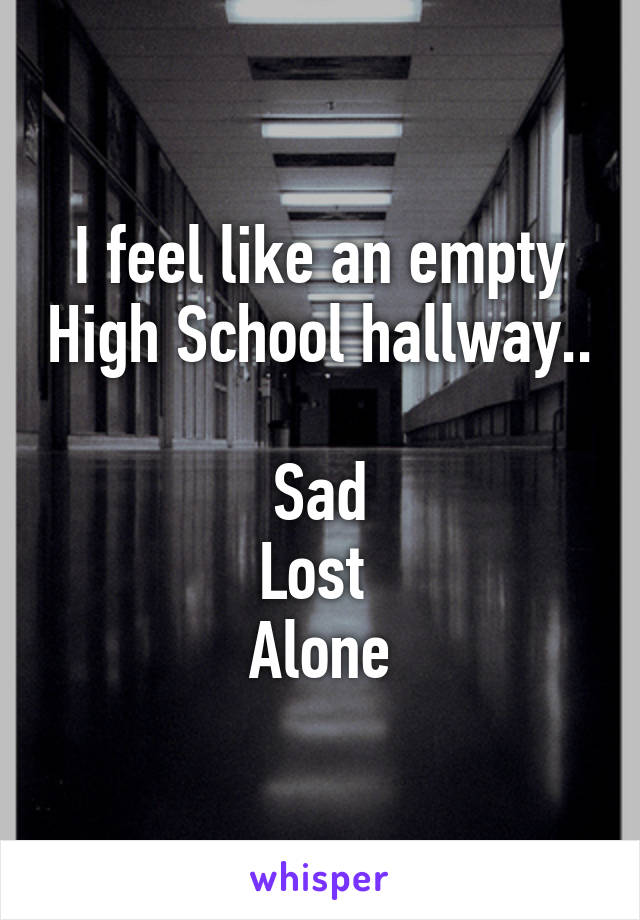 I feel like an empty High School hallway..

Sad
Lost 
Alone