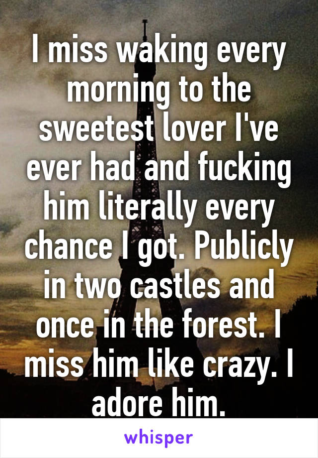 I miss waking every morning to the sweetest lover I've ever had and fucking him literally every chance I got. Publicly in two castles and once in the forest. I miss him like crazy. I adore him.