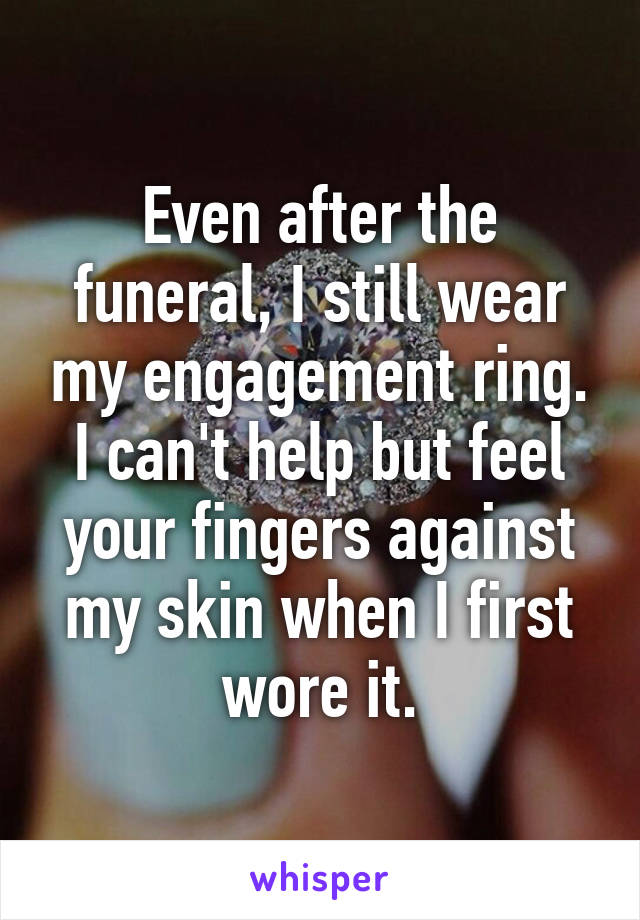 Even after the funeral, I still wear my engagement ring. I can't help but feel your fingers against my skin when I first wore it.